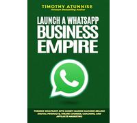 Launch A WhatsApp Business Empire: Turning WhatsApp into Money-Making Machine Selling Digital Products, Online Courses, Coaching, and Affiliate Marketing