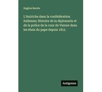 L'Autriche dans la confédération italienne; Histoire de la diplomatie et de la police de la cour de Vienne dans les états du pape depuis 1815