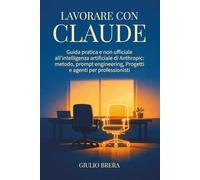 Lavorare con Claude: Guida pratica e non ufficiale all’intelligenza artificiale di Anthropic: metodo, prompt engineering, Progetti e agenti per professionisti