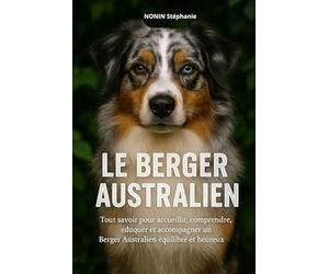LE BERGER AUSTRALIEN: Tout savoir pour accueillir, comprendre, éduquer et accompagner un Berger Australien équilibré et heureux