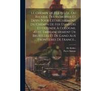 Le Chemin De Fer Belge, Ou Recueil Des Mémoires Et Devis Pour L'établissement Du Chemin De Fer D'anvers Et Ostende À Cologne, Avec Embranchement De Bruxelles Et De Gand Aux Frontières De France...