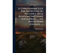 Le Christianisme JugÃ(c) Par Ses Oeuvres Ou Influence De La Religion ChrÃ(c)tienne Sur Le Droit, ..., Les Institutions Sociales, ......