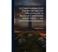Le Christianisme JugÃ(c) Par Ses Oeuvres Ou Influence De La Religion ChrÃ(c)tienne Sur Le Droit, ..., Les Institutions Sociales, ......
