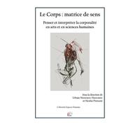 Le Corps : Matrice De Sens - Penser Et Interpréter La Corporalité En Arts Et En Sciences Humaines