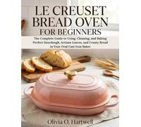 LE CREUSET BREAD OVEN FOR BEGINNERS: The Complete Guide to Using, Cleaning, and Baking Perfect Sourdough, Artisan Loaves, and Crusty Bread in Your Oval Cast Iron Baker