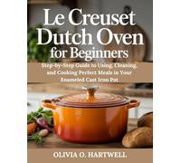 LE CREUSET DUTCH OVEN FOR BEGINNERS: Step-by-Step Guide to Using, Cleaning, and Cooking Perfect Meals in Your Enameled Cast Iron Pot