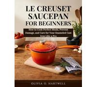 LE CREUSET SAUCEPAN FOR BEGINNERS: How to Cook Perfect Meals, Prevent Damage, and Care for Your Enameled Cast Iron Like a Pro