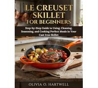 LE CREUSET SKILLET FOR BEGINNERS: Step-by-Step Guide to Using, Cleaning, Seasoning, and Cooking Perfect Meals in Your Cast Iron Skillet