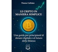 Le Cripto in Maniera Semplice: Una guida per principianti al denaro digitale e al futuro della finanza