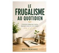 Le Frugalisme au Quotidien: Comment dépenser moins, épargner plus et vivre mieux sans se priver
