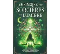 Le Grimoire des Sorcières de Lumière: Rituels de magie blanche pour attirer l’amour, les bonnes énergies et transformer votre quotidien