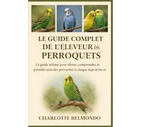 LE GUIDE COMPLET DE L'ÉLEVEUR DE PERROQUETS: Le guide ultime pour élever, comprendre et prendre soin des perruches à chaque étape de leur vie