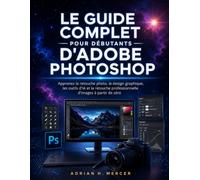 LE GUIDE COMPLET POUR DÉBUTANTS D'ADOBE PHOTOSHOP: Apprenez la retouche photo, le design graphique, les outils d'IA et la retouche professionnelle d'images à partir de zéro