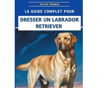 Le Guide Complet Pour Dresser Un Labrador Retriever: Techniques étape par étape pour élever un compagnon bien élevé et heureux