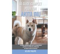 Le guide complet pour ton Akita Inu: Le guide indispensable pour un propriétaire parfait et un Akita Inu obéissant, en bonne santé et heureux.
