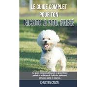 Le guide complet pour ton Bichon À Poil Frisé: Le guide indispensable pour un propriétaire parfait et un Bichon À Poil Frisé obéissant, en bonne santé et heureux.