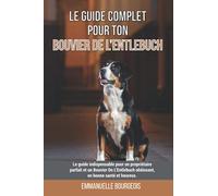 Le guide complet pour ton Bouvier De L’Entlebuch: Le guide indispensable pour un propriétaire parfait et un Bouvier De L’Entlebuch obéissant, en bonne santé et heureux.