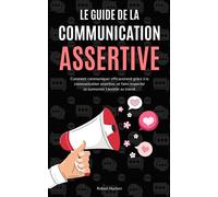 Le Guide de la Communication Assertive: Comment communiquer efficacement grâce à la communication assertive, se faire respecter et surmonter l'anxiété au travail - Communication non violente