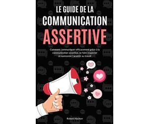 Le Guide de la Communication Assertive: Comment communiquer efficacement grâce à la communication assertive, se faire respecter et surmonter l'anxiété au travail - Communication non violente