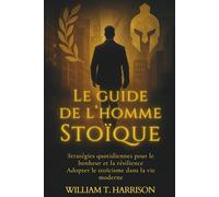 Le Guide de l'Homme Stoïque: Stratégies Quotidiennes pour le Bonheur et la Résilience : Adopter le Stoïcisme dans la Vie Moderne