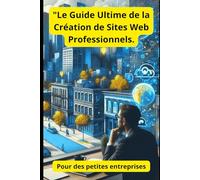"Le Guide Ultime de la Création de Sites Web Professionnels.: Pour des petites entreprises