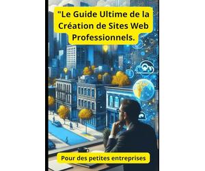 "Le Guide Ultime de la Création de Sites Web Professionnels.: Pour des petites entreprises