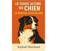 Le Guide Ultime du Chien: le Berger Australien: Guide complet : Éducation, Dressage, Santé, Comportement, Alimentation et Soins pour un chien équilibré et épanoui