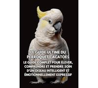 Le Guide Ultime du Perroquet Cacatoès: Le Guide Complet pour Élever, Comprendre et Prendre Soin d’un Oiseau Intelligent et Émotionnellement Expressif