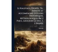 Le Kalevala, Épopée, Tr., Annoté Et Accompagné D'études Historiques, Mythologiques [&c.] Par L. Léouzon Le Duc. 1. L'épopée