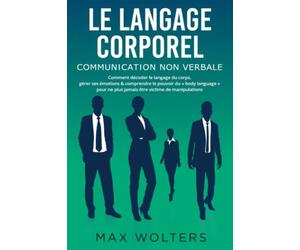 LE LANGAGE CORPOREL - Communication non verbale: Comment décoder le langage du corps, gérer ses émotions & comprendre le pouvoir du « body language » pour ne plus jamais être victime de manipulations
