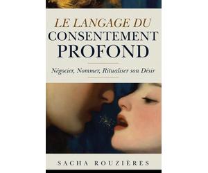 LE LANGAGE DU CONSENTEMENT PROFOND Négocier, Nommer, Ritualiser son Désir: Communication Consciente dans le Couple pour Exprimer ses Besoins et Oser le Vrai Dialogue