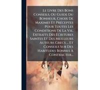 Le Livre Des Bons Conseils, Ou Guide Du Bonheur, Choix De Maximes Et Prã(C)Ceptes Pour Toutes Les Conditions De La Vie, Extraits Des ÃCritures Saintes Et Des Meilleurs Auteurs Grecs ... Et Conseils Su