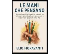 Le Mani che Pensano: Semplici esercizi di creatività manuale per stimolare la mente, allenare la memoria e riscoprire la gioia nella terza età.