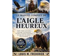 LE MANUEL COMPLET DE L'AIGLE HEUREUX: Guide complet sur les soins, le dressage, l'enrichissement du milieu et la gestion à long terme des aigles pour des oiseaux sains et prospères