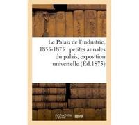 Le Palais de l'industrie, 1855-1875 : petites annales du palais, exposition universelle, Collectif (Auteur)