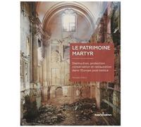 Le Patrimoine Martyr - Destruction, Protection, Conservation Et Restauration Dans L'europe Post Bellica
