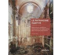 Le Patrimoine Martyr - Destruction, Protection, Conservation Et Restauration Dans L'europe Post Bellica