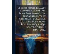 Le Petit Rituel Romain Servant Aux PrÃatres Pour Bien Administer Les Sacrements, Et Faire, Selon L'usage De L'Ã(c)glise, Les Fonctions EcclÃ(c)siastiques Qui Sont Le Plus En Pratique...