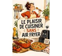 LE PLAISIR DE CUISINER SANS AIR FRYER: Retrouvez le goût, les textures et le vrai plaisir de la cuisine maison