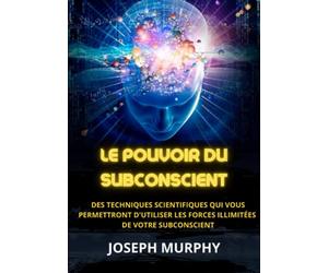 Le Pouvoir du Subconscient: Des techniques scientifiques qui vous permettront d'utiliser les forces illimitées de votre subconscient