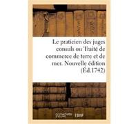 Le praticien des juges consuls ou Traité de commerce de terre et de mer. Nouvelle édition Collectif (Auteur)