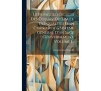 Le Prince Les Delices Des Coeurs, Ou Traite Des Qualites D'un Grand Roi, & Sisteme General D'un Sage Gouvernement, Volume 1...