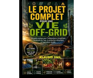 LE PROJET COMPLET POUR UNE VIE OFF-GRID: Un guide pratique sur l'autonomie énergétique, la sécurité de l'approvisionnement en eau, la production alimentaire et l'agriculture durable