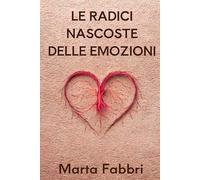 Le Radici Nascoste delle Emozioni: Un viaggio nella natura delle emozioni per sviluppare equilibrio e benessere