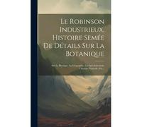 Le Robinson Industrieux, Histoire Semée De Détails Sur La Botanique: Sur La Physique, La Géographie, Les Arts Industriels, L'histoire Naturelle, Etc..