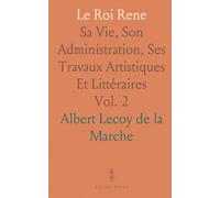 Le Roi Rene: Sa Vie, Son Administration, Ses Travaux Artistiques Et Littéraires