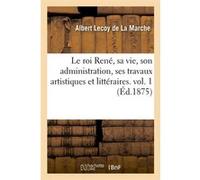 Le roi René, sa vie, son administration, ses travaux artistiques et littéraires. vol. 1 (Éd.1875) Albert Lecoy de la Marche (Auteur)