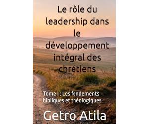 Le rôle du leadership dans le développement intégral des chrétiens: Tome I : Les fondements bibliques et théologiques