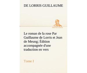 Le roman de la rose Par Guillaume de Lorris et Jean de Meung; Édition accompagnée d'une traduction en vers; Précédée d'une Introduction, Notices historiques et critiques; Tome I
