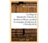 Le Siège de Maëstricht. L'Armée de Sambre-et-Meuse, pendant la campagne d'automne de 1794 Marie-Joseph Hardy (Auteur)